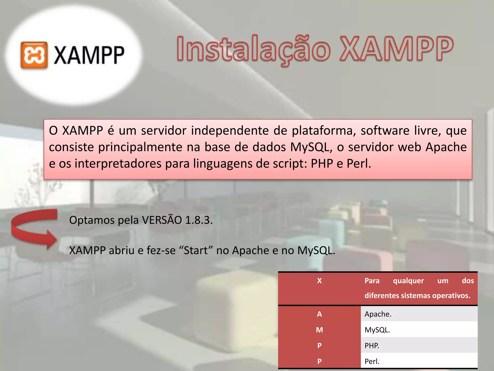 O XAMPP é um servidor independente de plataforma, software livre, que
consiste principalmente na base de dados MySQL, o servidor web Apache
e os interpretadores para linguagens de script: PHP e Perl.
X Para qualquer um dos
diferentes sistemas operativos.
A Apache.
M MySQL.
P PHP.
P Perl.
Optamos pela VERSÃO 1.8.3.
XAMPP abriu e fez-se “Start” no Apache e no MySQL.
 