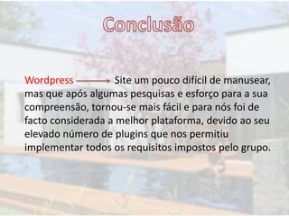Wordpress Site um pouco difícil de manusear,
mas que após algumas pesquisas e esforço para a sua
compreensão, tornou-se mais fácil e para nós foi de
facto considerada a melhor plataforma, devido ao seu
elevado número de plugins que nos permitiu
implementar todos os requisitos impostos pelo grupo.
 