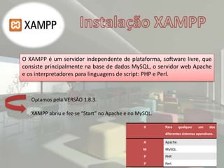 O XAMPP é um servidor independente de plataforma, software livre, que
consiste principalmente na base de dados MySQL, o servidor web Apache
e os interpretadores para linguagens de script: PHP e Perl.
X Para qualquer um dos
diferentes sistemas operativos.
A Apache.
M MySQL.
P PHP.
P Perl.
Optamos pela VERSÃO 1.8.3.
XAMPP abriu e fez-se “Start” no Apache e no MySQL.
 