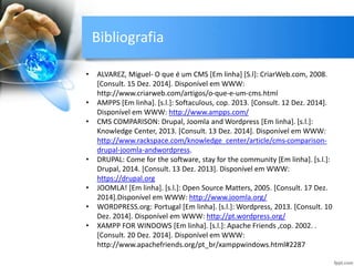 Bibliografia
• ALVAREZ, Miguel- O que é um CMS [Em linha] [S.l]: CriarWeb.com, 2008.
[Consult. 15 Dez. 2014]. Disponível em WWW:
http://www.criarweb.com/artigos/o-que-e-um-cms.html
• AMPPS [Em linha]. [s.l.]: Softaculous, cop. 2013. [Consult. 12 Dez. 2014].
Disponível em WWW: http://www.ampps.com/
• CMS COMPARISON: Drupal, Joomla and Wordpress [Em linha]. [s.l.]:
Knowledge Center, 2013. [Consult. 13 Dez. 2014]. Disponível em WWW:
http://www.rackspace.com/knowledge_center/article/cms-comparison-
drupal-joomla-andwordpress.
• DRUPAL: Come for the software, stay for the community [Em linha]. [s.l.]:
Drupal, 2014. [Consult. 13 Dez. 2013]. Disponível em WWW:
https://drupal.org
• JOOMLA! [Em linha]. [s.l.]: Open Source Matters, 2005. [Consult. 17 Dez.
2014].Disponível em WWW: http://www.joomla.org/
• WORDPRESS.org: Portugal [Em linha]. [s.l.]: Wordpress, 2013. [Consult. 10
Dez. 2014]. Disponível em WWW: http://pt.wordpress.org/
• XAMPP FOR WINDOWS [Em linha]. [s.l.]: Apache Friends ,cop. 2002. .
[Consult. 20 Dez. 2014]. Disponível em WWW:
http://www.apachefriends.org/pt_br/xamppwindows.html#2287
 