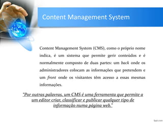 Content Management System
Content Management System (CMS), como o próprio nome
indica, é um sistema que permite gerir conteúdos e é
normalmente composto de duas partes: um back onde os
administradores colocam as informações que pretendem e
um front onde os visitantes têm acesso a essas mesmas
informações.
“Por outras palavras, um CMS é uma ferramenta que permite a
um editor criar, classificar e publicar qualquer tipo de
informação numa página web.”
 