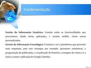 Fundamentação
Gestão da Informação Genérica: Contém todas as funcionalidades que
procuramos, desde várias aplicações, a versões mobile, vários temas
personalizados.
Gestão da Informação Cronológica: Continua a ser a plataforma que preenche
mais requisitos, pois esta consegue por exemplo, apresentar estatísticas, a
programação de publicações, a visualização do histórico, contagem de visitas e é a
única a conter a aplicação do Google Calendar.
 