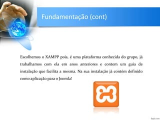 Fundamentação (cont)
Escolhemos o XAMPP pois, é uma plataforma conhecida do grupo, já
trabalhamos com ela em anos anteriores e contem um guia de
instalação que facilita a mesma. Na sua instalação já contém definido
como aplicação para o Joomla!
 