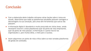 Conclusão
 Com a elaboração deste trabalho retiramos várias ilações sobre o tema em
estudo, observamos que todas as plataformas estudadas possuem vantagens e
desvantagens na sua conceção, pois umas têm ferramentas que outras não
possuem.
 A informação digital é abundante e muito procurada em várias áreas, sendo
necessário recorrer a estas plataformas quer do ponto de vista empresarial,
quer do ponto de vista pessoal. A informação é o ponto fulcral nas
organizações e, para muitas delas, o meio para o sucesso.
 Assim adquirimos um ponto de vista crítico sobre as mais variadas plataformas
de gestão de conteúdos.
 