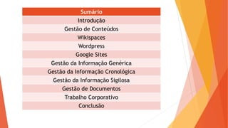 Sumário
Introdução
Gestão de Conteúdos
Wikispaces
Wordpress
Google Sites
Gestão da Informação Genérica
Gestão da Informação Cronológica
Gestão da Informação Sigilosa
Gestão de Documentos
Trabalho Corporativo
Conclusão
 
