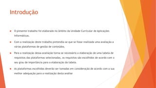 Introdução
 O presente trabalho foi elaborado no âmbito da Unidade Curricular de Aplicações
Informáticas.
 Com a realização deste trabalho pretendia-se que se fosse realizada uma avaliação a
várias plataformas de gestão de conteúdos.
 Para a realização dessa avaliação torna-se necessário a elaboração de uma tabela de
requisitos das plataformas selecionadas, os requisitos são escolhidos de acordo com o
seu grau de importância para a elaboração da tabela.
 As plataformas escolhidas deverão ser tomadas em consideração de acordo com a sua
melhor adequação para a realização desta análise
 