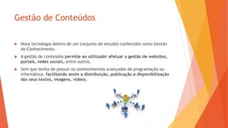 Gestão de Conteúdos
 Nova tecnologia dentro de um conjunto de estudos conhecidos como Gestão
do Conhecimento.
 A gestão de conteúdos permite ao utilizador efetuar a gestão de websites,
portais, redes sociais, entre outros.
 Sem que tenha de possuir os conhecimentos avançados de programação ou
informática, facilitando assim a distribuição, publicação e disponibilização
dos seus textos, imagens, vídeos.
 