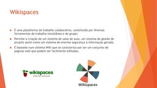 Wikispaces
 É uma plataforma de trabalho colaborativo, constituída por diversas
ferramentas de trabalho simultâneo e de grupo;
 Permite a criação de um sistema de salas de aula, um sistema de gestão de
projeto assim como um sistema de enorme segurança à informação gerada;
 É baseado num sistema Wiki que se caracteriza por ser um conjunto de
paginas web que podem ser facilmente editadas.
 