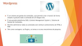 Wordpress
 É um sistema de gestão do conteúdos, que permite criar e manter de forma
simples e gratuita todo o conteúdo de um blogue/site.
 É uma grande plataforma CMS ( Content Management System ), Sistema de
Gestão de Conteúdos.
 Permite administrar todos os conteúdos sem nenhum conhecimento de HTML e
PHP.
 Tem como vantagens: os Plugins, os temas e os seus mecanismos de pesquisa.
 
