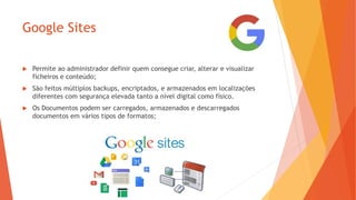 Google Sites
 Permite ao administrador definir quem consegue criar, alterar e visualizar
ficheiros e conteúdo;
 São feitos múltiplos backups, encriptados, e armazenados em localizações
diferentes com segurança elevada tanto a nível digital como físico.
 Os Documentos podem ser carregados, armazenados e descarregados
documentos em vários tipos de formatos;
 