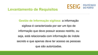 Gestão de Informação sigilosa: a informação
sigilosa é caracterizada por ser um tipo de
informação que deve possuir acesso restrito, ou
seja, está relacionada com informação de índole
secreto e que apenas deve ter acesso as pessoas
que são autorizadas.
Levantamento de Requisitos
 