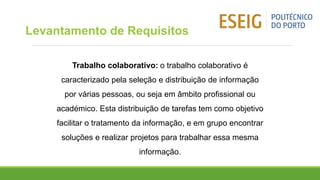 Trabalho colaborativo: o trabalho colaborativo é
caracterizado pela seleção e distribuição de informação
por várias pessoas, ou seja em âmbito profissional ou
académico. Esta distribuição de tarefas tem como objetivo
facilitar o tratamento da informação, e em grupo encontrar
soluções e realizar projetos para trabalhar essa mesma
informação.
Levantamento de Requisitos
 