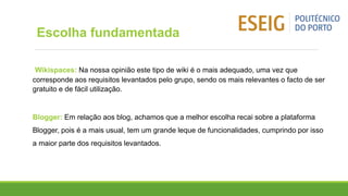 Wikispaces: Na nossa opinião este tipo de wiki é o mais adequado, uma vez que
corresponde aos requisitos levantados pelo grupo, sendo os mais relevantes o facto de ser
gratuito e de fácil utilização.
Blogger: Em relação aos blog, achamos que a melhor escolha recai sobre a plataforma
Blogger, pois é a mais usual, tem um grande leque de funcionalidades, cumprindo por isso
a maior parte dos requisitos levantados.
Escolha fundamentada
 