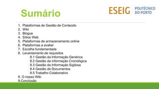 Sumário
1. Plataformas de Gestão de Conteúdo
2. Wiki
3. Blogue
4. Sítios Web
5. Plataformas de armazenamento online
6. Plataformas a avaliar
7. Escolha fundamentada
8. Levantamento de requisitos
8.1 Gestão da Informação Genérica
8.2 Gestão da informação Cronológica
8.3 Gestão da Informação Sigilosa
8.4 Gestão de Documentos
8.5 Trabalho Colaborativo
9. O nosso Wiki
9.Conclusão
 