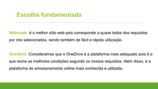 Webnode: é o melhor sítio web pois corresponde a quase todos dos requisitos
por nós selecionados, sendo também de fácil e rápida utilização.
Onedrive: Consideramos que o OneDrive é a plataforma mais adequado pois é o
que reúne as melhores condições segundo os nossos requisitos. Além disso, é a
plataforma de armazenamento online mais conhecida e utilizada.
Escolha fundamentada
 