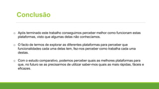 Conclusão
o Após terminado este trabalho conseguimos perceber melhor como funcionam estas
plataformas, visto que algumas delas não conhecíamos.
o O facto de termos de explorar as diferentes plataformas para perceber que
funcionalidades cada uma delas tem, fez-nos perceber como trabalha cada uma
destas.
o Com o estudo comparativo, podemos perceber quais as melhores plataformas para
que, no futuro se as precisarmos de utilizar saber-mos quais as mais rápidas, fáceis e
eficazes.
 