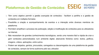 o Têm como objetivo permitir a gestão avançada de conteúdos - facilitam a partilha e a gestão de
conteúdos em múltiplos formatos
o Possibilita a criação e acompanhamento de eventos e a interação entre diversos membros da
plataforma.
o Permitem simplificar o processo de publicação, edição e modificação de conteúdos para os utilizadores
na Internet.
o Não necessitam de grandes conhecimentos tecnológicos, sendo uma maneira fácil e rápida de criar e
gerir conteúdos personalizados num ambiente digital, abarcando ficheiros como: textos, gráficos,
imagens, vídeos, aplicações, entre outros.
o Podem ser alojados, geridos, procurados, carregados ou descarregados de uma plataforma de gestão
de conteúdos, sempre de forma autónoma pelo seu utilizador.
Plataformas de Gestão de Conteúdos
 