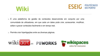 o É uma plataforma de gestão de conteúdos desenvolvida em conjunto por uma
comunidade de utilizadores, em que cada um deles pode criar, acrescentar, modificar,
editar e gravar conteúdos facilmente e em tempo real.
o Permite criar hiperligações entre as diversas páginas.
Wiki
 