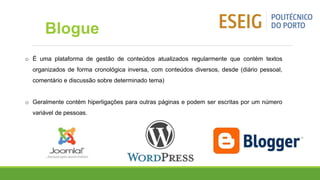 o É uma plataforma de gestão de conteúdos atualizados regularmente que contém textos
organizados de forma cronológica inversa, com conteúdos diversos, desde (diário pessoal,
comentário e discussão sobre determinado tema)
o Geralmente contém hiperligações para outras páginas e podem ser escritas por um número
variável de pessoas.
Blogue
 