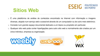 o É uma plataforma de análise de conteúdos encontrada na Internet com informação e imagens
diversas, alojada num serviço web e acessível através de um computador ou de outro meio eletrónico.
o Consiste num grande espaço documental dedicado a um tópico ou propósito em particular.
o Qualquer sitio web pode conter hiperligações para outro sitio web e normalmente são criados por um
único individuo, empresa ou organização.
Sítios Web
 