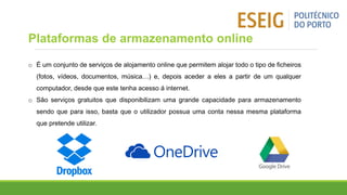 o É um conjunto de serviços de alojamento online que permitem alojar todo o tipo de ficheiros
(fotos, vídeos, documentos, música…) e, depois aceder a eles a partir de um qualquer
computador, desde que este tenha acesso á internet.
o São serviços gratuitos que disponibilizam uma grande capacidade para armazenamento
sendo que para isso, basta que o utilizador possua uma conta nessa mesma plataforma
que pretende utilizar.
Plataformas de armazenamento online
 