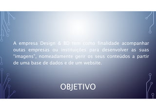 OBJETIVO
A empresa Design & BD tem como finalidade acompanhar
outas empresas ou instituições para desenvolver as suas
“imagens”, nomeadamente gerir os seus conteúdos a partir
de uma base de dados e de um website.
 