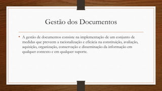 Gestão dos Documentos
• A gestão de documentos consiste na implementação de um conjunto de
medidas que preveem a racionalização e eficácia na constituição, avaliação,
aquisição, organização, conservação e disseminação da informação em
qualquer contexto e em qualquer suporte.
 