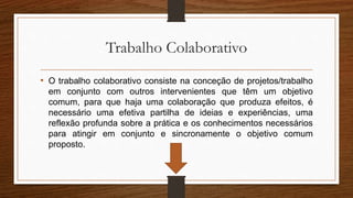 Trabalho Colaborativo
• O trabalho colaborativo consiste na conceção de projetos/trabalho
em conjunto com outros intervenientes que têm um objetivo
comum, para que haja uma colaboração que produza efeitos, é
necessário uma efetiva partilha de ideias e experiências, uma
reflexão profunda sobre a prática e os conhecimentos necessários
para atingir em conjunto e sincronamente o objetivo comum
proposto.
 