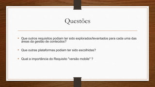 Questões
• Que outros requisitos podiam ter sido explorados/levantados para cada uma das
áreas da gestão de conteúdos?
• Que outras plataformas podiam ter sido escolhidas?
• Qual a importância do Requisito "versão mobile" ?
 