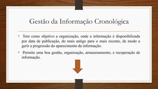Gestão da Informação Cronológica
• Tem como objetivo a organização, onde a informação é disponibilizada
por data de publicação, do mais antigo para o mais recente, de modo a
gerir a progressão do aparecimento da informação.
• Permite uma boa gestão, organização, armazenamento, e recuperação de
informação.
 