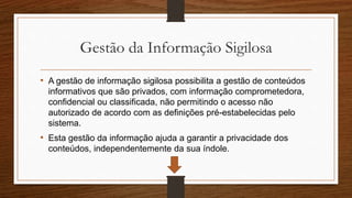 Gestão da Informação Sigilosa
• A gestão de informação sigilosa possibilita a gestão de conteúdos
informativos que são privados, com informação comprometedora,
confidencial ou classificada, não permitindo o acesso não
autorizado de acordo com as definições pré-estabelecidas pelo
sistema.
• Esta gestão da informação ajuda a garantir a privacidade dos
conteúdos, independentemente da sua índole.
 