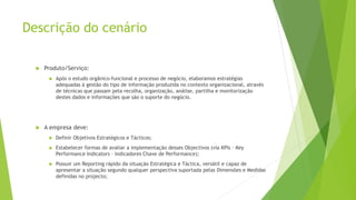 Descrição do cenário
 Produto/Serviço:
 Após o estudo orgânico-funcional e processo de negócio, elaboramos estratégias
adequadas à gestão do tipo de informação produzida no contexto organizacional, através
de técnicas que passam pela recolha, organização, análise, partilha e monitorização
destes dados e informações que são o suporte do negócio.
 A empresa deve:
 Definir Objetivos Estratégicos e Tácticos;
 Estabelecer formas de avaliar a implementação desses Objectivos (via KPIs – Key
Performance Indicators – Indicadores Chave de Performance);
 Possuir um Reporting rápido da situação Estratégica e Táctica, versátil e capaz de
apresentar a situação segundo qualquer perspectiva suportada pelas Dimensões e Medidas
definidas no projecto;
 