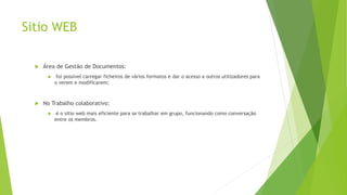 Sitio WEB
 Área de Gestão de Documentos:
 foi possível carregar ficheiros de vários formatos e dar o acesso a outros utilizadores para
o verem e modificarem;
 No Trabalho colaborativo:
 é o sitio web mais eficiente para se trabalhar em grupo, funcionando como conversação
entre os membros.
 