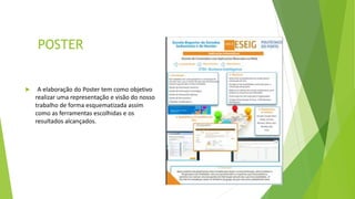 POSTER
 A elaboração do Poster tem como objetivo
realizar uma representação e visão do nosso
trabalho de forma esquematizada assim
como as ferramentas escolhidas e os
resultados alcançados.
 