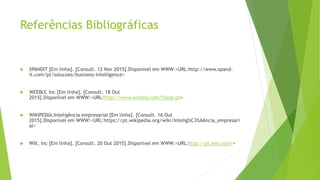 Referências Bibliográficas
 XPANDIT [Em linha]. [Consult. 12 Nov 2015].Disponível em WWW:<URL:http://www.xpand-
it.com/pt/solucoes/business-intelligence>
 WEEBLY, Inc [Em linha]. [Consult. 18 Out
2015].Disponível em WWW:<URL:http://www.weebly.com/?lang=pt>
 WIKIPEDIA:Inteligência empresarial [Em linha]. [Consult. 16 Out
2015].Disponível em WWW:<URL:https://pt.wikipedia.org/wiki/Intelig%C3%AAncia_empresari
al>
 WIX, Inc [Em linha]. [Consult. 20 Out 2015].Disponível em WWW:<URL:http://pt.wix.com/>
 