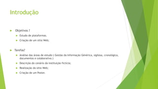 Introdução
 Objetivos ?
 Estudo de plataformas.
 Criação de um sitio Web;
 Tarefas?
 Análise das áreas de estudo ( Gestão da Informação Générica, sigilosa, cronológica,
documentos e colaborativa.)
 Descrição do cenário da instituição fictícia;
 Realização do sitio Web;
 Criação de um Poster.
 