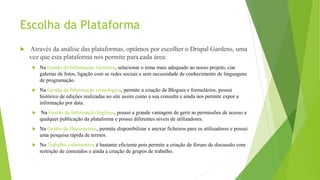 Escolha da Plataforma
 Através da análise das plataformas, optámos por escolher o Drupal Gardens, uma
vez que esta plataforma nos permite para cada área:
 Na Gestão da Informação Genérica, selecionar o tema mais adequado ao nosso projeto, ciar
galerias de fotos, ligação com as redes sociais e sem necessidade de conhecimento de linguagens
de programação.
 Na Gestão da Informação cronológica, permite a criação de Blogues e formulários, possui
histórico de edições realizadas no site assim como a sua consulta e ainda nos permite expor a
informação por data.
 Na Gestão da Informação Sigilosa, possui a grande vantagem de gerir as permissões de acesso a
qualquer publicação da plataforma e possui diferentes níveis de utilizadores.
 Na Gestão de Documentos, permite disponibilizar e anexar ficheiros para os utilizadores e possui
uma pesquisa rápida de termos.
 No Trabalho colaborativo é bastante eficiente pois permite a criação de fóruns de discussão com
restrição de conteúdos e ainda a criação de grupos de trabalho.
 
