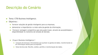 Descrição do Cenário
 Tema: CTDI Business Intelligence.
 Objetivos :
 fornecer soluções de gestão inteligente para as empresas;
 demonstrar a importância e a mais-valia da gestão da informação;
 Fornecer vantagem competitiva que esta pode trazer, através da acessibilidade e
disponibilidade no momento da tomada de decisão.
 O que é Business Intelligence ?
 Conjunto de técnicas e ferramentas que auxiliam na gestão de dados, transformando-os
em informação valiosa para as empresas.
 Estas técnicas são: Recolha, análise, partilha e monitorização dos dados.
 