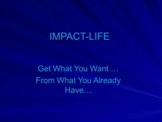 IMPACT-LIFE  Get What You Want … From What You Already Have… 