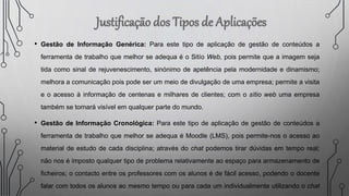• Gestão de Informação Genérica: Para este tipo de aplicação de gestão de conteúdos a
ferramenta de trabalho que melhor se adequa é o Sitío Web, pois permite que a imagem seja
tida como sinal de rejuvenescimento, sinónimo de apetência pela modernidade e dinamismo;
melhora a comunicação pois pode ser um meio de divulgação de uma empresa; permite a visita
e o acesso à informação de centenas e milhares de clientes; com o sítio web uma empresa
também se tornará visível em qualquer parte do mundo.
• Gestão de Informação Cronológica: Para este tipo de aplicação de gestão de conteúdos a
ferramenta de trabalho que melhor se adequa é Moodle (LMS), pois permite-nos o acesso ao
material de estudo de cada disciplina; através do chat podemos tirar dúvidas em tempo real;
não nos é imposto qualquer tipo de problema relativamente ao espaço para armazenamento de
ficheiros; o contacto entre os professores com os alunos é de fácil acesso, podendo o docente
falar com todos os alunos ao mesmo tempo ou para cada um individualmente utilizando o chat
 