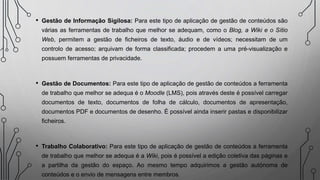 • Gestão de Informação Sigilosa: Para este tipo de aplicação de gestão de conteúdos são
várias as ferramentas de trabalho que melhor se adequam, como o Blog, a Wiki e o Sítio
Web, permitem a gestão de ficheiros de texto, áudio e de vídeos; necessitam de um
controlo de acesso; arquivam de forma classificada; procedem a uma pré-visualização e
possuem ferramentas de privacidade.
• Gestão de Documentos: Para este tipo de aplicação de gestão de conteúdos a ferramenta
de trabalho que melhor se adequa é o Moodle (LMS), pois através deste é possível carregar
documentos de texto, documentos de folha de cálculo, documentos de apresentação,
documentos PDF e documentos de desenho. É possível ainda inserir pastas e disponibilizar
ficheiros.
• Trabalho Colaborativo: Para este tipo de aplicação de gestão de conteúdos a ferramenta
de trabalho que melhor se adequa é a Wiki, pois é possível a edição coletiva das páginas e
a partilha da gestão do espaço. Ao mesmo tempo adquirimos a gestão autónoma de
conteúdos e o envio de mensagens entre membros.
 