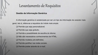 Gestão de Informação Genérica
A informação genérica é caraterizada por ser um tipo de informação de caracter mais
geral, isto é, refere-se a requisitos de índole mais ampla.
 Permite que seja personalizável;
 Permite que seja gratuito;
 Permite a possibilidade de escolha do idioma;
 Não são necessários conhecimentos de HTML;
 Permite modelos pré-definidos;
 Permite partilhar nas redes sociais;
 Permite postar através do e-mail;
 