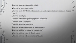 Permite postar através de MMS e SMS;
Permite ter uma versão mobile;
Permite feeds RSS (Distribuição de conteúdo que é disponibilizado através de um site para
outro);
Permite fazer login;
Permite definir mensagem de página não encontrada;
Permite editar o navegador;
Permite verificação ortográfica;
Permite recuperação em caso de algum desastre;
Permite adicionar formulário de "contacte-nos";
Permite adicionar mapa do Google Maps;
Permite adicionar vídeos retirados do Youtube.
 