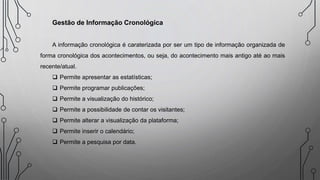 Gestão de Informação Cronológica
A informação cronológica é caraterizada por ser um tipo de informação organizada de
forma cronológica dos acontecimentos, ou seja, do acontecimento mais antigo até ao mais
recente/atual.
 Permite apresentar as estatísticas;
 Permite programar publicações;
 Permite a visualização do histórico;
 Permite a possibilidade de contar os visitantes;
 Permite alterar a visualização da plataforma;
 Permite inserir o calendário;
 Permite a pesquisa por data.
 