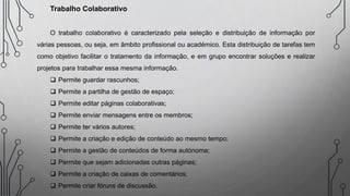 Trabalho Colaborativo
O trabalho colaborativo é caracterizado pela seleção e distribuição de informação por
várias pessoas, ou seja, em âmbito profissional ou académico. Esta distribuição de tarefas tem
como objetivo facilitar o tratamento da informação, e em grupo encontrar soluções e realizar
projetos para trabalhar essa mesma informação.
 Permite guardar rascunhos;
 Permite a partilha de gestão de espaço;
 Permite editar páginas colaborativas;
 Permite enviar mensagens entre os membros;
 Permite ter vários autores;
 Permite a criação e edição de conteúdo ao mesmo tempo;
 Permite a gestão de conteúdos de forma autónoma;
 Permite que sejam adicionadas outras páginas;
 Permite a criação de caixas de comentários;
 Permite criar fóruns de discussão.
 