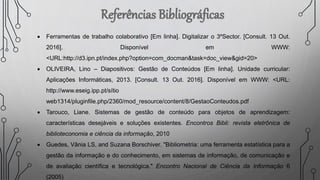  Ferramentas de trabalho colaborativo [Em linha]. Digitalizar o 3ºSector. [Consult. 13 Out.
2016]. Disponível em WWW:
<URL:http://d3.ipn.pt/index.php?option=com_docman&task=doc_view&gid=20>
 OLIVEIRA, Lino – Diapositivos: Gestão de Conteúdos [Em linha]. Unidade curricular:
Aplicações Informáticas, 2013. [Consult. 13 Out. 2016]. Disponível em WWW: <URL:
http://www.eseig.ipp.pt/sítio
web1314/pluginfile.php/2360/mod_resource/content/8/GestaoConteudos.pdf
 Tarouco, Liane. Sistemas de gestão de conteúdo para objetos de aprendizagem:
características desejáveis e soluções existentes. Encontros Bibli: revista eletrônica de
biblioteconomia e ciência da informação, 2010
 Guedes, Vânia LS, and Suzana Borschiver. "Bibliometria: uma ferramenta estatística para a
gestão da informação e do conhecimento, em sistemas de informação, de comunicação e
de avaliação científica e tecnológica." Encontro Nacional de Ciência da Informação 6
(2005)
 