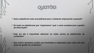 • Qual a plataforma mais aconselhável para o ambiente empresarial e pessoal?
• De todas as plataformas que “exploramos” qual a mais completa para a gestão
da informação?
• Hoje em dia é importante adicionar as redes socias as plataformas de
conteúdos?
• Que outros requisitos podiam ser levantados e explorados para cada uma das
áreas da gestão de conteúdos?
 