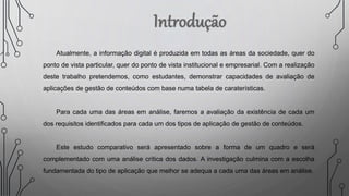 Atualmente, a informação digital é produzida em todas as áreas da sociedade, quer do
ponto de vista particular, quer do ponto de vista institucional e empresarial. Com a realização
deste trabalho pretendemos, como estudantes, demonstrar capacidades de avaliação de
aplicações de gestão de conteúdos com base numa tabela de caraterísticas.
Para cada uma das áreas em análise, faremos a avaliação da existência de cada um
dos requisitos identificados para cada um dos tipos de aplicação de gestão de conteúdos.
Este estudo comparativo será apresentado sobre a forma de um quadro e será
complementado com uma análise crítica dos dados. A investigação culmina com a escolha
fundamentada do tipo de aplicação que melhor se adequa a cada uma das áreas em análise.
 
