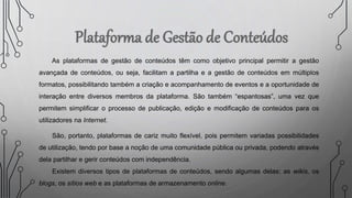 As plataformas de gestão de conteúdos têm como objetivo principal permitir a gestão
avançada de conteúdos, ou seja, facilitam a partilha e a gestão de conteúdos em múltiplos
formatos, possibilitando também a criação e acompanhamento de eventos e a oportunidade de
interação entre diversos membros da plataforma. São também “espantosas”, uma vez que
permitem simplificar o processo de publicação, edição e modificação de conteúdos para os
utilizadores na Internet.
São, portanto, plataformas de cariz muito flexível, pois permitem variadas possibilidades
de utilização, tendo por base a noção de uma comunidade pública ou privada, podendo através
dela partilhar e gerir conteúdos com independência.
Existem diversos tipos de plataformas de conteúdos, sendo algumas delas: as wikis, os
blogs, os sítios web e as plataformas de armazenamento online.
 