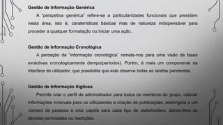 Gestão de Informação Genérica
A “perspetiva genérica” refere-se a particularidades funcionais que presidem
nesta área, isto é, caraterísticas básicas mas de natureza indispensável para
proceder a qualquer formatação ou iniciar uma ação.
Gestão de Informação Cronológica
A perceção de “informação cronológica” remete-nos para uma visão de fases
evolutivas cronologicamente (tempo/períodos). Porém, é mais um componente da
interface do utilizador, que possibilita que este observe todas as tarefas pendentes.
Gestão de Informação Sigilosa
Permite criar o perfil de administrador para todos os membros do grupo, colocar
informações invisíveis para os utilizadores e criação de publicações, restringida a um
número de pessoas e criar papéis para cada tipo de stakeholders, dando-lhes as
devidas permissões ou restrições.
 